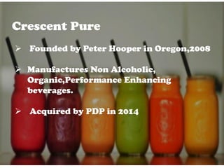 Crescent Pure
 Founded by Peter Hooper in Oregon,2008
 Manufactures Non Alcoholic,
Organic,Performance Enhancing
beverages.
 Acquired by PDP in 2014
 