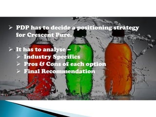  PDP has to decide a positioning strategy
for Crescent Pure.
 It has to analyse –
 Industry Specifics
 Pros & Cons of each option
 Final Recommendation
 