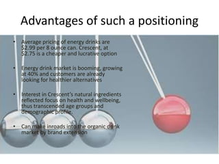 Advantages of such a positioning
• Average pricing of energy drinks are
$2.99 per 8 ounce can. Crescent, at
$2.75 is a cheaper and lucrative option
• Energy drink market is booming, growing
at 40% and customers are already
looking for healthier alternatives
• Interest in Crescent’s natural ingredients
reflected focus on health and wellbeing,
thus transcended age groups and
demographic profile.
• Can make inroads into the organic drink
market by brand extension
 