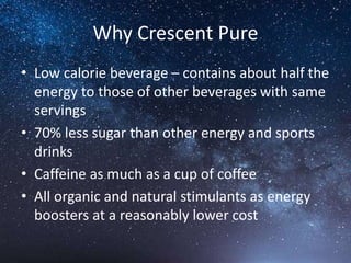 Why Crescent Pure
• Low calorie beverage – contains about half the
energy to those of other beverages with same
servings
• 70% less sugar than other energy and sports
drinks
• Caffeine as much as a cup of coffee
• All organic and natural stimulants as energy
boosters at a reasonably lower cost
 