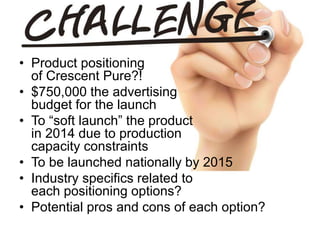 • Product positioning
of Crescent Pure?!
• $750,000 the advertising
budget for the launch
• To “soft launch” the product
in 2014 due to production
capacity constraints
• To be launched nationally by 2015
• Industry specifics related to
each positioning options?
• Potential pros and cons of each option?
 