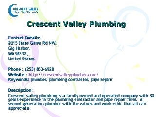 Crescent Valley PlumbingCrescent Valley Plumbing
Contact Details:Contact Details:
2015 State Game Rd NW,2015 State Game Rd NW,
Gig Harbor,Gig Harbor,
WA 98332,WA 98332,
United States.United States.
PhonePhone : (253) 853-6928: (253) 853-6928
WebsiteWebsite :: http://crescentvalleyplumber.com/http://crescentvalleyplumber.com/
KeywordsKeywords: plumber, plumbing contractor, pipe repair: plumber, plumbing contractor, pipe repair
DescriptionDescription::
Crescent valley plumbing is a family owned and operated company with 30Crescent valley plumbing is a family owned and operated company with 30
years experience in the plumbing contractor and pipe repair field. Ayears experience in the plumbing contractor and pipe repair field. A
second generation plumber with the values and work ethic that all cansecond generation plumber with the values and work ethic that all can
appreciate.appreciate.
 