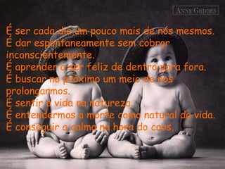 É ser cada dia um pouco mais de nós mesmos.  É dar espontaneamente sem cobrar inconscientemente.  É aprender a ser feliz de dentro para fora.  É buscar no próximo um meio de nos prolongarmos. É sentir a vida na natureza.  É entendermos a morte como natural da vida.  É conseguir a calma na hora do caos.  
