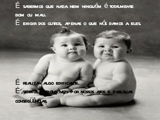 É sabermos que nada nem ninguém é totalmente bom ou mau.  É exigir dos outros, apenas o que nós damos a eles.  É realizar algo edificante.  É sermos responsáveis por nossos atos e por suas conseqüências.   
