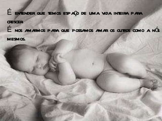 É entender que temos espaço de uma vida inteira para crescer.  É nos amarmos para que possamos amar os outros como a nós mesmos.  