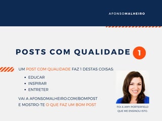 A F O N S O M A L H E I R O
1POSTS COM QUALIDADE
UM POST COM QUALIDADE FAZ 1 DESTAS COISAS:
EDUCAR
INSPIRAR
ENTRETER
VAI A AFONSOMALHEIRO.COM/BOMPOST
E MOSTRO-TE O QUE FAZ UM BOM POST FOI A AMY PORTERFIELD
QUE ME ENSINOU ISTO.
 