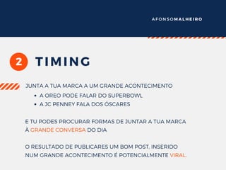 A F O N S O M A L H E I R O
2 TIMING
JUNTA A TUA MARCA A UM GRANDE ACONTECIMENTO
A OREO PODE FALAR DO SUPERBOWL
A JC PENNEY FALA DOS ÓSCARES
E TU PODES PROCURAR FORMAS DE JUNTAR A TUA MARCA
À GRANDE CONVERSA DO DIA
O RESULTADO DE PUBLICARES UM BOM POST, INSERIDO
NUM GRANDE ACONTECIMENTO É POTENCIALMENTE VIRAL.
 