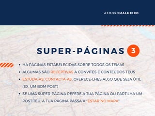 A F O N S O M A L H E I R O
3SUPER-PÁGINAS
HÁ PÁGINAS ESTABELECIDAS SOBRE TODOS OS TEMAS
ALGUMAS SÃO RECEPTIVAS A CONVITES E CONTEÚDOS TEUS
ESTUDA-AS, CONTACTA-AS, OFERECE-LHES ALGO QUE SEJA ÚTIL
(EX. UM BOM POST)
SE UMA SUPER-PÁGINA REFERE A TUA PÁGINA OU PARTILHA UM
POST TEU, A TUA PÁGINA PASSA A "ESTAR NO MAPA"
 