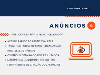 A F O N S O M A L H E I R O
4ANÚNCIOS
PUBLICIDADE = PÔR O PÉ NO ACELERADOR
ACESSO RÁPIDO AOS POTENCIAIS FÃS
TARGETING POR SEXO, IDADE, LOCALIZAÇÃO,
INTERESSES E HÁBITOS
CONTROLO DETALHADO DOS RESULTADOS
MAS IMPLICA UM DOMÍNIO SÓLIDO DAS
FERRAMENTAS DE CRIAÇÃO DOS ANÚNCIOS
 