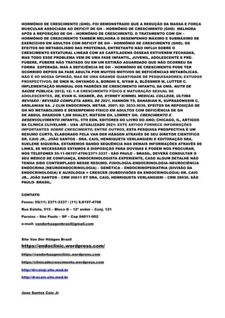 HORMÔNIO DE CRESCIMENTO (GHD). FOI DEMONSTRADO QUE A REDUÇÃO DA MASSA E FORÇA
MUSCULAR ASSOCIADA AO DEFICIT DE GH – HORMÔNIO DE CRESCIMENTO (GHD) MELHORA
APÓS A REPOSIÇÃO DE GH – HORMÔNIO DE CRESCIMENTO. O TRATAMENTO COM GH –
HORMÔNIO DE CRESCIMENTO TAMBÉM MELHORA O DESEMPENHO MÁXIMO E SUBMÁXIMO DE
EXERCÍCIOS EM ADULTOS COM DEFICIT DE GH – HORMÔNIO DE CRESCIMENTO (GHD). OS
EFEITOS NO METABOLISMO DAS PROTEÍNAS, ENTRETANTO NÃO INFLUI SOBRE O
CRESCIMENTO ESTATURAL LINEAR COM AS CARTILAGENS ÓSSEAS ESTIVEREM FECHADAS,
MAS TODO ESSE PROBLEMA VEM DE UMA FASE INFANTIL, JUVENIL, ADOLESCENTE E PRÉ-
PÚBERE, PÚBERE NÃO TRATADO OU EM UM ESTIRÃO AGUARDADO QUE NÃO OCORREU DA
FORMA ESPERADA. MAS A DEFICIÊNCIA DE GH – HORMÔNIO DE CRESCIMENTO PODE TER
OCORRIDO DEPOIS DA FASE ADULTA POR MUITOS MOTIVOS DE DEFICIÊNCIAS METABÓLICAS.
NÃO É SÓ NOSSA OPINIÃO, MAS DE UMA GRANDE QUANTIDADE DE PESQUISADORES; ESTUDOS
PROSPECTIVOS; DE ONIS M, ONYANGO A, BORGHI E, SIYAM A, BLÖSSNER M, LUTTER C.
IMPLEMENTAÇÃO MUNDIAL DOS PADRÕES DE CRESCIMENTO INFANTIL DA OMS. NUTR DE
SAÚDE PÚBLICA. 2012; 12: 1–8 CRESCIMENTO FÍSICO E MATURAÇÃO SEXUAL DE
ADOLESCENTES, DE, EVAN G. GRABER, DO, SYDNEY KIMMEL MEDICAL COLLEGE, ÚLTIMA
REVISÃO / REVISÃO COMPLETA ABRIL DE 2021, HANNON TS, DANADIAN K, SUPRASONGSIN C,
ARSLANIAN SA. J CLIN ENDOCRINOL METAB. 2007; 92: 3033-3039, EFEITOS DA REPOSIÇÃO DE
GH NO METABOLISMO E DESEMPENHO FÍSICO EM ADULTOS COM DEFICIÊNCIA DE GH
SK ABDUL SHAKOOR 1,SM SHALET, WATSON EH, LOWREY GH. CRESCIMENTO E
DESENVOLVIMENTO INFANTIL. 5TH EDN. EDITORES DO LIVRO DO ANO; CHICAGO, IL, ARTIGOS
DA CLINICA CLIVELAND – USA -ATUALIZADO 2021: ESTE ARTIGO FORNECE INFORMAÇÕES
IMPORTANTES SOBRE CRESCIMENTO, ENTRE OUTROS, ESTA PESQUISA PROSPECTIVA É UM
RESUMO CURTO, ELABORADO PELA VAN DER HÄÄGEN ATRAVÉS DE SEU DIRETOR CIENTÍFICO
DR. CAIO JR., JOÃO SANTOS - DRA. CAIO, HENRIQUETA VERLANGIERI E EDITORAÇÃO SRA.
SUELENE SIQUEIRA. ESTAREMOS DANDO SEQUÊNCIA NAS DEMAIS INFORMAÇÕES ATRAVÉS DE
LINKS, SE NECESSÁRIO ESTAMOS À DISPOSIÇÃO PARA DÚVIDAS E PODEM NOS PROCURAR,
NOS TELEFONES 55-11-98197-4706/2371-3337 - SÃO PAULO – BRASIL. DEVERÁ CONSULTAR O
SEU MÉDICO DE CONFIANÇA, ENDOCRINOLOGISTA EXPERIENTE, CASO ALGUM DETALHE NÃO
TENHA SIDO CONTEMPLADO NESSE RESUMO. FISIOLOGIA–ENDOCRINOLOGIA–NEUROCIÊNCIA
ENDÓCRINA (NEUROENDOCRINOLOGIA) – GENÉTICA – ENDOCRINOPEDIATRIA (DIVISÃO DA
ENDOCRINOLOGIA) E AUXOLOGIA = CRESCER (SUBDIVISÕES DA ENDOCRINOLOGIA) DR. CAIO
JR., JOÃO SANTOS – CRM 20611 ET DRA. CAIO, HENRIQUETA VERLANGIERI – CRM 28930. SÃO
PAULO- BRASIL.
CONTATO
Fones: 55(11) 2371-3337 / (11) 9.8197-4706
Rua Estela, 515 – Bloco D – 12º andar – Conj. 121
Paraiso – São Paulo – SP – Cep 04011-002
e-mail: vanderhaagenbrasil@gmail.com
Site Van Der Häägen Brazil
https://endoclinic.wordpress.com/
https://vanderhaagenclinic.wordpress.com
https://clinicadecrescimento.wordpress.com
http://drcaiojr.site.med.br
http://dracaio.site.med.br
Joao Santos Caio Jr
 