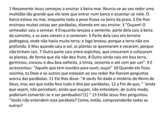 1 Novamente Jesus começou a ensinar à beira-mar. Reuniu-se ao seu redor uma
multidão tão grande que ele teve que entrar num barco e assentar-se nele. O
barco estava no mar, enquanto todo o povo ficava na beira da praia. 2 Ele lhes
ensinava muitas coisas por parábolas, dizendo em seu ensino: 3 "Ouçam! O
semeador saiu a semear. 4 Enquanto lançava a semente, parte dela caiu à beira
do caminho, e as aves vieram e a comeram. 5 Parte dela caiu em terreno
pedregoso, onde não havia muita terra; e logo brotou, porque a terra não era
profunda. 6 Mas quando saiu o sol, as plantas se queimaram e secaram, porque
não tinham raiz. 7 Outra parte caiu entre espinhos, que cresceram e sufocaram
as plantas, de forma que ela não deu fruto. 8 Outra ainda caiu em boa terra,
germinou, cresceu e deu boa colheita, a trinta, sessenta e até cem por um". 9 E
acrescentou: "Aquele que tem ouvidos para ouvir, ouça!" 10 Quando ele ficou
sozinho, os Doze e os outros que estavam ao seu redor lhe fizeram perguntas
acerca das parábolas. 11 Ele lhes disse: "A vocês foi dado o mistério do Reino de
Deus, mas aos que estão fora tudo é dito por parábolas, 12 a fim de que, " 'ainda
que vejam, não percebam; ainda que ouçam, não entendam; de outro modo,
poderiam converter-se e ser perdoados!'{1} " 13 Então Jesus lhes perguntou:
"Vocês não entendem esta parábola? Como, então, compreenderão todas as
outras?
 
