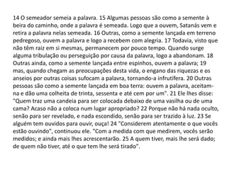14 O semeador semeia a palavra. 15 Algumas pessoas são como a semente à
beira do caminho, onde a palavra é semeada. Logo que a ouvem, Satanás vem e
retira a palavra nelas semeada. 16 Outras, como a semente lançada em terreno
pedregoso, ouvem a palavra e logo a recebem com alegria. 17 Todavia, visto que
não têm raiz em si mesmas, permanecem por pouco tempo. Quando surge
alguma tribulação ou perseguição por causa da palavra, logo a abandonam. 18
Outras ainda, como a semente lançada entre espinhos, ouvem a palavra; 19
mas, quando chegam as preocupações desta vida, o engano das riquezas e os
anseios por outras coisas sufocam a palavra, tornando-a infrutífera. 20 Outras
pessoas são como a semente lançada em boa terra: ouvem a palavra, aceitam-
na e dão uma colheita de trinta, sessenta e até cem por um". 21 Ele lhes disse:
"Quem traz uma candeia para ser colocada debaixo de uma vasilha ou de uma
cama? Acaso não a coloca num lugar apropriado? 22 Porque não há nada oculto,
senão para ser revelado, e nada escondido, senão para ser trazido à luz. 23 Se
alguém tem ouvidos para ouvir, ouça! 24 "Considerem atentamente o que vocês
estão ouvindo", continuou ele. "Com a medida com que medirem, vocês serão
medidos; e ainda mais lhes acrescentarão. 25 A quem tiver, mais lhe será dado;
de quem não tiver, até o que tem lhe será tirado".
 