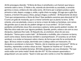26 Ele prosseguiu dizendo: "O Reino de Deus é semelhante a um homem que lança a
semente sobre a terra. 27 Noite e dia, estando ele dormindo ou acordado, a semente
germina e cresce, embora ele não saiba como. 28 A terra por si própria produz o grão:
primeiro o talo, depois a espiga e, então, o grão cheio na espiga. 29 Logo que o grão fica
maduro, o homem lhe passa a foice, porque chegou a colheita". 30 Novamente ele disse:
"Com que compararemos o Reino de Deus? Que parábola usaremos para descrevê-lo? 31
É como um grão de mostarda, que é a menor semente que se planta na terra. 32 No
entanto, uma vez plantado, cresce e se torna a maior de todas as hortaliças, com ramos
tão grandes que as aves do céu podem abrigar-se à sua sombra". 33 Com muitas
parábolas semelhantes Jesus lhes anunciava a palavra, tanto quanto podiam receber. 34
Não lhes dizia nada sem usar alguma parábola. Quando, porém, estava a sós com os seus
discípulos, explicava-lhes tudo. 35 Naquele dia, ao anoitecer, disse ele aos seus
discípulos: "Vamos para o outro lado". 36 Deixando a multidão, eles o levaram no barco,
assim como estava. Outros barcos também o acompanhavam. 37 Levantou-se um forte
vendaval, e as ondas se lançavam sobre o barco, de forma que este foi se enchendo de
água. 38 Jesus estava na popa, dormindo com a cabeça sobre um travesseiro. Os
discípulos o acordaram e clamaram: "Mestre, não te importas que morramos?" 39 Ele se
levantou, repreendeu o vento e disse ao mar: "Aquiete-se! Acalme-se!" O vento se
aquietou, e fez-se completa bonança. 40 Então perguntou aos seus discípulos: "Por que
vocês estão com tanto medo? Ainda não têm fé?" 41 Eles estavam apavorados e
perguntavam uns aos outros: "Quem é este que até o vento e o mar lhe obedecem?"
 