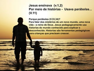 Jesus ensinava (v.1,2)
Por meio de histórias - Usava parábolas...
(V.11)
Porque parábolas (V.33,34)?
Para falar dos mistérios de um novo mundo, uma nova
vida - o reino de Deus. Jesus pedagogicamente usa
historias do mundo conhecido para explicar o
desconhecido. Historias são ferramentas pedagógicas
para crianças que precisam crescer.
 
