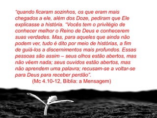 “quando ficaram sozinhos, os que eram mais
chegados a ele, além dos Doze, pediram que Ele
explicasse a história. “Vocês tem o privilégio de
conhecer melhor o Reino de Deus e conhecerem
suas verdades. Mas, para aqueles que ainda não
podem ver, tudo é dito por meio de histórias, a fim
de guiá-los a discernimentos mais profundos. Essas
pessoas são assim – seus olhos estão abertos, mas
não vêem nada; seus ouvidos estão abertos, mas
não aprendem uma palavra; recusam-se a voltar-se
para Deus para receber perdão”.
       (Mc 4.10-12, Bíblia: a Mensagem)
 