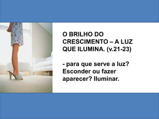 O BRILHO DO
CRESCIMENTO – A LUZ
QUE ILUMINA. (v.21-23)

- para que serve a luz?
Esconder ou fazer
aparecer? Iluminar.
 