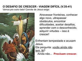 O DESAFIO DE CRESCER - VIAGEM DIFÍCIL (V.35-41)
Vamos pro outro lado! Convite de Jesus exige:

                                   Atravessar fronteiras, conhecer
                                   algo novo, ultrapassar
                                   obstáculos, encontrar
                                   dificuldades, aceitar desafios,
                                   aprender com o desconhecido,
                                   adquirir virtudes – isso é
                                   crescer!

                               Enfrentam tempestade e acusam
                               Jesus.
                               Ele pergunta: vocês ainda não
                               tem fé?
                                 Ainda não... Precisam crescer.
 