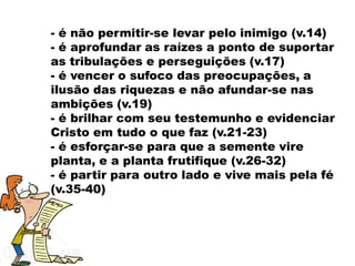 - é não permitir-se levar pelo inimigo (v.14)
- é aprofundar as raízes a ponto de suportar
as tribulações e perseguições (v.17)
- é vencer o sufoco das preocupações, a
ilusão das riquezas e não afundar-se nas
ambições (v.19)
- é brilhar com seu testemunho e evidenciar
Cristo em tudo o que faz (v.21-23)
- é esforçar-se para que a semente vire
planta, e a planta frutifique (v.26-32)
- é partir para outro lado e vive mais pela fé
(v.35-40)
 