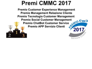 Premi CMMC 2017
Premio Customer Experience Management
Premio Management Relazione Cliente
Premio Tecnologia Customer Management
Premio Social Customer Management
Premio ChatBot Customer Service
Premio APP Servizio Clienti
 