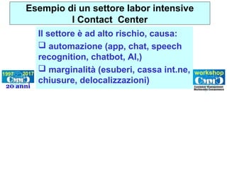Il settore è ad alto rischio, causa:
 automazione (app, chat, speech
recognition, chatbot, AI,)
 marginalità (esuberi, cassa int.ne,
chiusure, delocalizzazioni)
Esempio di un settore labor intensive
I Contact Center
 