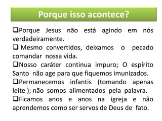 Porque isso acontece?
Porque Jesus não está agindo em nós
verdadeiramente.
 Mesmo convertidos, deixamos o pecado
comandar nossa vida.
Nosso caráter continua impuro; O espírito
Santo não age para que fiquemos imunizados.
Permanecemos infantis (tomando apenas
leite ); não somos alimentados pela palavra.
Ficamos anos e anos na igreja e não
aprendemos como ser servos de Deus de fato.
 