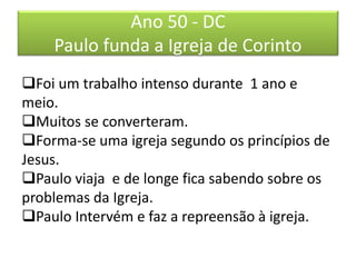Ano 50 - DC
Paulo funda a Igreja de Corinto
Foi um trabalho intenso durante 1 ano e
meio.
Muitos se converteram.
Forma-se uma igreja segundo os princípios de
Jesus.
Paulo viaja e de longe fica sabendo sobre os
problemas da Igreja.
Paulo Intervém e faz a repreensão à igreja.
 