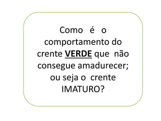 Como é o
comportamento do
crente VERDE que não
consegue amadurecer;
ou seja o crente
IMATURO?
 