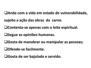Anda com a vida em estado de vulnerabilidade,
sujeito a ação das obras da carne.
Contenta-se apenas com o leite espiritual.
Segue as opiniões humanas.
Gosta de manobrar ou manipular as pessoas;
Ofende-se facilmente.
Gosta de ser bajulado e servido.
 