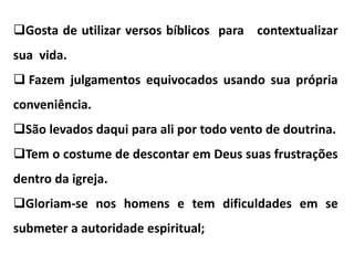 Gosta de utilizar versos bíblicos para contextualizar
sua vida.
 Fazem julgamentos equivocados usando sua própria
conveniência.
São levados daqui para ali por todo vento de doutrina.
Tem o costume de descontar em Deus suas frustrações
dentro da igreja.
Gloriam-se nos homens e tem dificuldades em se
submeter a autoridade espiritual;
 