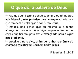 O que diz a palavra de Deus
12 Não que eu já tenha obtido tudo isso ou tenha sido
aperfeiçoado, mas prossigo para alcançá-lo, pois para
isso também fui alcançado por Cristo Jesus.
13 Irmãos, não penso que eu mesmo já o tenha
alcançado, mas uma coisa faço: esquecendo-me das
coisas que ficaram para trás e avançando para as que
estão adiante,
14 prossigo para o alvo, a fim de ganhar o prêmio do
chamado celestial de Deus em Cristo Jesus.
Filipenses 3:12-13
 