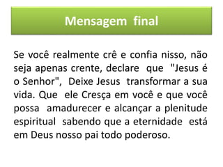 Mensagem final
Se você realmente crê e confia nisso, não
seja apenas crente, declare que "Jesus é
o Senhor", Deixe Jesus transformar a sua
vida. Que ele Cresça em você e que você
possa amadurecer e alcançar a plenitude
espiritual sabendo que a eternidade está
em Deus nosso pai todo poderoso.
 