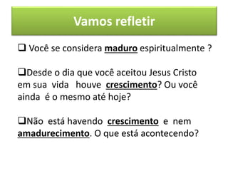 Vamos refletir
 Você se considera maduro espiritualmente ?
Desde o dia que você aceitou Jesus Cristo
em sua vida houve crescimento? Ou você
ainda é o mesmo até hoje?
Não está havendo crescimento e nem
amadurecimento. O que está acontecendo?
 