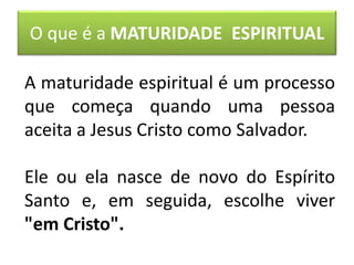 O que é a MATURIDADE ESPIRITUAL
A maturidade espiritual é um processo
que começa quando uma pessoa
aceita a Jesus Cristo como Salvador.
Ele ou ela nasce de novo do Espírito
Santo e, em seguida, escolhe viver
"em Cristo".
 