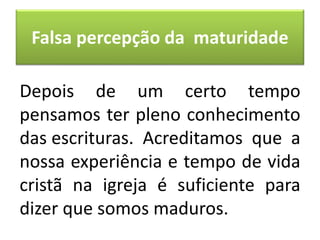 Falsa percepção da maturidade
Depois de um certo tempo
pensamos ter pleno conhecimento
das escrituras. Acreditamos que a
nossa experiência e tempo de vida
cristã na igreja é suficiente para
dizer que somos maduros.
 