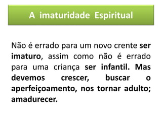 Não é errado para um novo crente ser
imaturo, assim como não é errado
para uma criança ser infantil. Mas
devemos crescer, buscar o
aperfeiçoamento, nos tornar adulto;
amadurecer.
A imaturidade Espiritual
 