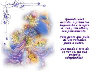 Quando você
acorda a primeira
impressão é sempre
 a sua , seu olhar,
 seu pensamento.

Tem gente que pula
  de um romance
   para o outro.

Que medo é este de
 se ver só, na sua
      própria
   companhia?
 