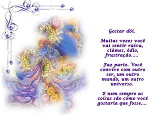 Gostar dói.

 Muitas vezes você
 vai sentir raiva,
   ciúmes, ódio,
  frustração.....

  Faz parte. Você
 convive com outro
   ser, um outro
  mundo, um outro
     universo.

  E nem sempre as
coisas são como você
gostaria que fosse....
 