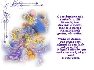 O ser humano não
  é absoluto. Ele
   titubeia, tem
dúvidas e medos,
 mas se a pessoa
  REALMENTE
gostar, ela volta.

 Nada de drama.
  Que graça tem
alguém do seu lado
   sob pressão?
O legal é alguém que
está com você, só por
        você.
    E vice versa.
 