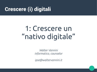 Crescere (i) digitali
1: Crescere un
“nativo digitale”
Walter Vannini
informatico, counselor
ipse@waltervannini.it
 