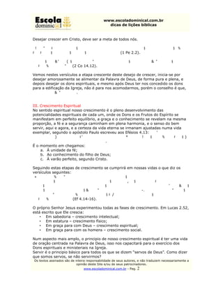 www.escoladominical.com.br
                                               dicas de lições bíblicas


Desejar crescer em Cristo, deve ser a meta de todos nós.

“Desejai afetuosamente, como meninos novamente nascidos, o leite racional, não
falsificado, para que, por ele, vades crescendo” (1 Pe 2.2).

“Assim, também vós, como desejais dons espirituais, procurai sobejar neles, para a
edificação da igreja.” (2 Co 14.12).

Vemos nestes versículos a etapa crescente deste desejo de crescer, inicia-se por
desejar amorosamente se alimentar da Palavra de Deus, de forma pura e plena, e
depois desejar os dons espirituais, e mesmo após Deus ter nos concedido os dons
para a edificação da Igreja, não é para nos acomodarmos, porém o conselho é que,
“procurai sobejar neles”.


III. Crescimento Espiritual
No sentido espiritual nosso crescimento é o pleno desenvolvimento das
potencialidades espirituais de cada um, onde os Dons e os Frutos do Espírito se
manifestam em perfeito equilíbrio, a graça e o conhecimento se revelam na mesma
proporção, a fé e a segurança caminham em plena harmonia, e o senso do bem
servir, aqui e agora, e a certeza da vida eterna se irmanam ajustadas numa vida
exemplar, segundo o apóstolo Paulo escreveu aos Efésios 4.13: “Até que todos
cheguemos à unidade da fé e ao conhecimento do Filho de Deus, a varão perfeito, à
medida da estatura completa de Cristo”.
É o momento em chegamos:
     a. À unidade da fé;
     b. Ao conhecimento do filho de Deus;
     c. À varão perfeito, segundo Cristo.

Seguindo estas etapas de crescimento se cumprirá em nossas vidas o que diz os
versículos seguintes:
“Para que não sejamos mais meninos inconstantes, levados em roda por todo vento
de doutrina, pelo engano dos homens que, com astúcia, enganam fraudulosamente.
Antes, seguindo a verdade em caridade, cresçamos em tudo naquele que é a cabeça,
Cristo, do qual todo o corpo, bem ajustado e ligado pelo auxílio de todas as juntas,
segundo a justa operação de cada parte, faz o aumento do corpo, para sua
edificação em amor.” (Ef 4.14-16).

O próprio Senhor Jesus experimentou todas as fases de crescimento. Em Lucas 2.52,
está escrito que Ele crescia:
    • Em sabedoria – crescimento intelectual;
    • Em estatura – crescimento físico;
    • Em graça para com Deus – crescimento espiritual;
    • Em graça para com os homens – crescimento social.

Num aspecto mais amplo, o principio de nosso crescimento espiritual é ter uma vida
de oração centrada na Palavra de Deus, isso nos capacitará para o exercício dos
Dons espirituais e ministeriais na Igreja.
Servir é o principio básico para todos os que se dizem “servos de Deus”. Como dizer
que somos servos, se não servirmos?
Os textos assinados são de inteira responsabilidade de seus autores, e não traduzem necessariamente a
                            opinião deste Site e/ou de seus patrocinadores.
                                www.escoladominical.com.br - Pag.   2
 