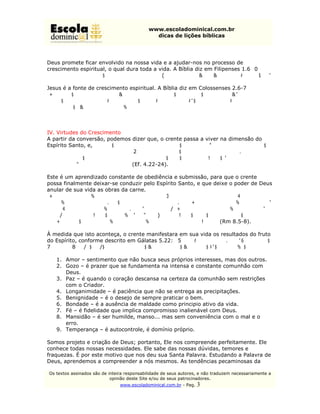 www.escoladominical.com.br
                                               dicas de lições bíblicas




Deus promete ficar envolvido na nossa vida e a ajudar-nos no processo de
crescimento espiritual, o qual dura toda a vida. A Bíblia diz em Filipenses 1.6 “Tendo
por certo isto mesmo, que aquele que em vós começou a boa obra a aperfeiçoará até
o dia de Cristo Jesus.”
Jesus é a fonte de crescimento espiritual. A Bíblia diz em Colossenses 2.6-7
“Portanto, assim como recebestes a Cristo Jesus, o Senhor, assim também nele
andai, arraigados e edificados nele, e confirmados na fé, assim como fostes
ensinados, abundando em ação de graças.”



IV. Virtudes do Crescimento
A partir da conversão, podemos dizer que, o crente passa a viver na dimensão do
Espírito Santo, e, “...que, quanto ao trato passado, vos despojeis do velho homem,
que se corrompe pelas concupiscências do engano, e vos renoveis no espírito do
vosso sentido,e vos revistais do novo homem, que, segundo Deus, é criado em
verdadeira justiça e santidade.” (Ef. 4.22-24).

Este é um aprendizado constante de obediência e submissão, para que o crente
possa finalmente deixar-se conduzir pelo Espírito Santo, e que deixe o poder de Deus
anular de sua vida as obras da carne.
“Porque os que são segundo a carne inclinam-se para as coisas da carne; mas os
que são segundo o Espírito, para as coisas do Espírito. Porque a inclinação da carne é
morte; mas a inclinação do Espírito é vida e paz. Porquanto a inclinação da carne é
inimizade contra Deus, pois não é sujeita à lei de Deus, nem, em verdade, o pode
ser.Portanto, os que estão na carne não podem agradar a Deus.” (Rm 8.5-8).

À medida que isto aconteça, o crente manifestara em sua vida os resultados do fruto
do Espírito, conforme descrito em Gálatas 5.22: “Mas o fruto do Espírito é: caridade,
{ou amor} gozo, paz, longanimidade, benignidade, bondade, fé, mansidão,
temperança.”
   1. Amor – sentimento que não busca seus próprios interesses, mas dos outros.
   2. Gozo – é prazer que se fundamenta na intensa e constante comunhão com
       Deus.
   3. Paz – é quando o coração descansa na certeza da comunhão sem restrições
       com o Criador.
   4. Longanimidade – é paciência que não se entrega as precipitações.
   5. Benignidade – é o desejo de sempre praticar o bem.
   6. Bondade – é a ausência de maldade como principio ativo da vida.
   7. Fé – é fidelidade que implica compromisso inalienável com Deus.
   8. Mansidão – é ser humilde, manso... mas sem conveniência com o mal e o
       erro.
   9. Temperança – é autocontrole, é domínio próprio.

Somos projeto e criação de Deus; portanto, Ele nos compreende perfeitamente. Ele
conhece todas nossas necessidades. Ele sabe das nossas dúvidas, temores e
fraquezas. É por este motivo que nos deu sua Santa Palavra. Estudando a Palavra de
Deus, aprendemos a compreender a nós mesmos. As tendências pecaminosas da

Os textos assinados são de inteira responsabilidade de seus autores, e não traduzem necessariamente a
                            opinião deste Site e/ou de seus patrocinadores.
                                www.escoladominical.com.br - Pag.   3
 