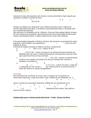 www.escoladominical.com.br
                                               dicas de lições bíblicas


natureza humana são expostas com clareza e somos advertidos a fugir daquilo que
contamina e afasta o homem de Deus.
“De que maneira poderá o jovem guardar puro o seu caminho? Observando-o
segundo a tua palavra.” (Sl 119.9)


Amado (a) enfatize aos “pequenos” que a Palavra de Deus nutre o espírito do
homem pela Palavra de Deus, e alimenta-se periodicamente dela, o resultado será
seu crescimento espiritual.
Que exercite a fé verdadeira ao ler a Palavra. Creia que Deus esteja falando conosco
de uma maneira muito pessoal. Que devemos procurar as prescrições de Deus para
nossas necessidades diárias, e depois aplicá-las em nossa vida cotidiana.


Uma alimentação adequada na Palavra de Deus não somente nos guardará da morte
espiritual, como também nos capacitará a "suportar as dificuldades", como um bom
soldado de Jesus.
E através da oração centrada na Palavra de Deus, cresceremos:
    a. “... de fé em fé...” (Rm 1.17) - crescer na fé é
    b. “...crescei na graça e conhecimento de nosso Senhor e Salvador Jesus
        Cristo.” (2 Pe 3.18) - crescer na graça é nos esforçarmos para conhecer ao
        SENHOR cada vez mais. A cada dia precisamos nos aproximar mais de Cristo
        para estarmos firmes em seu Caminho.
    c. “... crescendo no conhecimento de Deus” (Cl 1.10) - crescer no conhecimento
        de Deus é ter perfeita comunhão com Ele que resultará em conhecer e
        obedecer a sua Palavra.
    d. “...crescer em caridade {ou amor} uns para com os outros e para com todos,
        como também nós para convosco.” (1 Ts 3.12) - crescer em amor, a cada dia
        ir crescendo em nós o amor ágape, por nosso próximo, ao ponto de amar a
        todos até mesmo os nossos perseguidores.


Conclusão
Deus promete ficar envolvido na nossa vida e a ajudar-nos no processo de
crescimento espiritual, o qual dura toda a vida. A Bíblia diz em Filipenses 1.6 “Tendo
por certo isto mesmo, que aquele que em vós começou a boa obra a aperfeiçoará até
o dia de Cristo Jesus.”
Jesus é a fonte de crescimento espiritual. A Bíblia diz em Colossenses 2.6-7
“Portanto, assim como recebestes a Cristo Jesus, o Senhor, assim também nele
andai, arraigados e edificados nele, e confirmados na fé, assim como fostes
ensinados, abundando em ação de graças.” Desejemos pois crescer, para glória e
louvor de Deus. Aleluia.



Colaboração para o Portal escola Dominical – Profa. Jaciara da Silva.




Os textos assinados são de inteira responsabilidade de seus autores, e não traduzem necessariamente a
                            opinião deste Site e/ou de seus patrocinadores.
                                www.escoladominical.com.br - Pag.   4
 