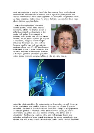 quais são produzidas as proteínas das células. Encontram-se livres no citoplasma) e,
eventualmente, são destruídas de maneiras e taxas específicas para a proteína em
questão e dependem do estado de um organismo. As meias-vidas das proteínas variam
de alguns segundos a muitos meses. As funções biológicas da proteólise são de várias
classes distintas, descritas abaixo.
Como podemos perceber o crescimento
estatural (altura), começa muito antes do
nascimento, adentra nas diversas fase até a
puberdade, seguindo posteriormente a fase
adulta, onde a placa de crescimento se
consolida e não permite mais tais crescimento
estatural, não é a genética sozinha que bloqueia
o crescimento, mas pode ocorrer exemplo
(Síndrome de Turnner, etc.) pois conforme
literatura o padrão ouro pode o crescimento
otimizado chegar entre 85 a 95 % em humanos
como média normal, a menos que ocorra uma
disfunção relevante no metabolismo hormonal,
e disfunções genéticas, exatamente por existir
outros fatores, com meio ambiente, hábitos de vida, em outras palavra.
A genética não é autocrática, daí vem um equívoco desagradável, se você vivesse no
melhor dos mundos teria condição de crescer de acordo com a dezena de gráficos
estatísticos, mas saber na pratica são dezenas de variáveis fenotípicas (o agrupamento
de variáveis genéticas e fenotípicas dentro dessa associação ou seja, no caso de
envolvimento da genética associada ao meio ambiente, estilo de vida com o
crescimento.) Sendo assim, o surto ou estirão com pode começar de zero e se
estimulado pode chega a passar a média e crescer na fase correta passando para uma
estatura ideal, mas se você permitir uma frase que é muito comum, sem um diagnóstico
 
