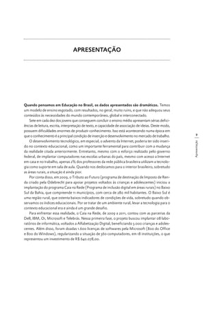 APRESENTAÇÃO

9
Apresentação

Quando pensamos em Educação no Brasil, os dados apresentados são dramáticos. Temos
um modelo de ensino esgotado, com resultados, no geral, muito ruins, e que não adequou seus
conteúdos às necessidades do mundo contemporâneo, global e interconectado.
Sete em cada dez dos jovens que conseguem concluir o ensino médio apresentam sérias deficiências de leitura, escrita, interpretação de texto, e capacidade de associação de ideias. Deste modo,
possuem dificuldades enormes de produzir conhecimento. Isso está acontecendo numa época em
que o conhecimento é a principal condição de inserção e desenvolvimento no mercado de trabalho.
O desenvolvimento tecnológico, em especial, o advento da Internet, poderia ter sido inserido no contexto educacional, como um importante ferramental para contribuir com a mudança
da realidade citada anteriormente. Entretanto, mesmo com o esforço realizado pelo governo
federal, de implantar computadores nas escolas urbanas do país, mesmo com acesso a Internet
em casa e no trabalho, apenas 2% dos professores da rede pública brasileira utilizam a tecnologia como suporte em sala de aula. Quando nos deslocamos para o interior brasileiro, sobretudo
as áreas rurais, a situação é ainda pior.
Por conta disso, em 2009, o Tributo ao Futuro (programa de destinação de Imposto de Renda criado pela Odebrecht para apoiar projetos voltados às crianças e adolescentes) iniciou a
implantação do programa Caia na Rede (Programa de inclusão digital em áreas rurais) no Baixo
Sul da Bahia, que compreende 11 municípios, com cerca de 280 mil habitantes. O Baixo Sul é
uma região rural, que ostenta baixos indicadores de condições de vida, sobretudo quando observamos os índices educacionais. Por se tratar de um ambiente rural, levar a tecnologia para o
contexto educacional era e ainda é um grande desafio.
Para enfrentar essa realidade, o Caia na Rede, de 2009 a 2011, contou com as parcerias da
Dell, IBM, Oi, Microsoft e Telebrás. Nessa primeira fase, o projeto buscou implantar 08 laboratórios de informática, voltados a Alfabetização Digital, beneficiando 3.000 crianças e adolescentes. Além disso, foram doadas 1.600 licenças de softwares pela Microsoft (800 do Office
e 800 do Windows), regularizando a situação de 360 computadores, em 18 instituições, o que
representou um investimento de R$ 640.078,00.

 