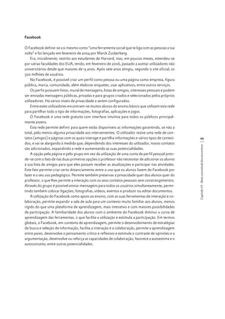 Facebook

99
Capítulo VI - Base conceitual dos encontros

O Facebook define-se a si mesmo como “uma ferramenta social que te liga com as pessoas a tua
volta” e foi lançado em fevereiro de 2004 por Marck Zuckerberg.
Era, inicialmente, restrito aos estudantes de Harvard, mas, em poucos meses, estendeu-se
por várias faculdades dos EUA, tendo, em fevereiro de 2006, passado a aceitar utilizadores não
universitários desde que maiores de 13 anos. Após sete anos atingiu, segundo o site oficial, os
500 milhões de usuários.
No Facebook, é possível criar um perfil como pessoa ou uma página como empresa, figura
pública, marca, comunidade, além elaborar enquetes, usar aplicativos, entre outros serviços.
Os perfis possuem fotos, mural de mensagens, listas de amigos, interesses pessoais e podem
ser enviadas mensagens públicas, privadas e para grupos criados e selecionados pelos próprios
utilizadores. Há vários níveis de privacidade a serem configurados.
Entre estes utilizadores encontram-se muitos alunos do ensino básico que utilizam esta rede
para partilhar todo o tipo de informações, fotografias, aplicações e jogos.
O Facebook é uma rede gratuita com interface intuitiva para todos os públicos principalmente jovens.
Esta rede permite definir para quem estão disponíveis as informações garantindo, se não a
total, pelo menos alguma privacidade aos intervenientes. O utilizador reúne uma rede de contatos (amigos) e páginas com os quais interage e partilha informações e vários tipos de conteúdos, e vai se alargando à medida que, dependendo dos interesses do utilizador, novos contatos
são adicionados, expandindo a rede e aumentando as suas potencialidades.
A opção pela página e pelo grupo em vez da utilização de uma conta de perfil pessoal prende-se com o fato de nas duas primeiras opções o professor não necessitar de adicionar os alunos
à sua lista de amigos para que eles possam receber as atualizações e participar nas atividades.
Este fato permite criar certo distanciamento entre o uso que os alunos fazem do Facebook por
lazer e o seu uso pedagógico. Permite também preservar a privacidade quer dos alunos quer do
professor, o que lhes permite a interação com os seus contatos pessoais sem constrangimentos.
Através do grupo é possível enviar mensagens para todos os usuários simultaneamente, permitindo também colocar ligações, fotografias, vídeos, eventos e produzir ou editar documentos.
A utilização do Facebook como apoio ao ensino, com as suas ferramentas de interação e colaboração, permite expandir a sala de aula para um contexto muito familiar aos alunos, menos
rígido do que uma plataforma de aprendizagem, mais interativo e com maiores possibilidades
de participação. A familiaridade dos alunos com o ambiente do Facebook diminui a curva de
aprendizagem das ferramentas, o que facilita a utilização e estimula a participação. Em termos
globais, o Facebook, em contexto de aprendizagem, permite o desenvolvimento de estratégias
de busca e seleção de informação, facilita a interação e a colaboração, permite a aprendizagem
entre pares, desenvolve o pensamento crítico e reflexivo e estimula o contraste de opiniões e a
argumentação, desenvolve ou reforça as capacidades de colaboração, favorece a autoestima e o
autoconceito, entre outras potencialidades.

 