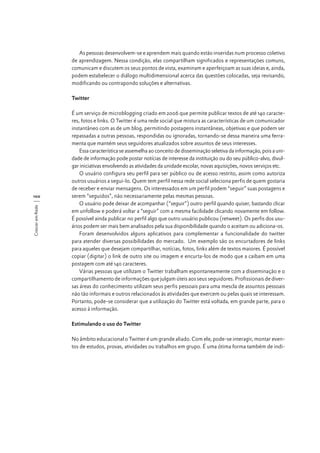 As pessoas desenvolvem-se e aprendem mais quando estão inseridas num processo coletivo
de aprendizagem. Nessa condição, elas compartilham significados e representações comuns,
comunicam e discutem os seus pontos de vista, examinam e aperfeiçoam as suas ideias e, ainda,
podem estabelecer o diálogo multidimensional acerca das questões colocadas, seja revisando,
modificando ou contrapondo soluções e alternativas.
Twitter

Crescer em Rede

100

É um serviço de microblogging criado em 2006 que permite publicar textos de até 140 caracteres, fotos e links. O Twitter é uma rede social que mistura as características de um comunicador
instantâneo com as de um blog, permitindo postagens instantâneas, objetivas e que podem ser
repassadas a outras pessoas, respondidas ou ignoradas, tornando-se dessa maneira uma ferramenta que mantém seus seguidores atualizados sobre assuntos de seus interesses.
Essa característica se assemelha ao conceito de disseminação seletiva da informação, pois a unidade de informação pode postar notícias de interesse da instituição ou do seu público-alvo, divulgar iniciativas envolvendo as atividades da unidade escolar, novas aquisições, novos serviços etc.
O usuário configura seu perfil para ser público ou de acesso restrito, assim como autoriza
outros usuários a segui-lo. Quem tem perfil nessa rede social seleciona perfis de quem gostaria
de receber e enviar mensagens. Os interessados em um perfil podem “seguir” suas postagens e
serem “seguidos”, não necessariamente pelas mesmas pessoas.
O usuário pode deixar de acompanhar (“seguir”) outro perfil quando quiser, bastando clicar
em unfollow e poderá voltar a “seguir” com a mesma facilidade clicando novamente em follow.
É possível ainda publicar no perfil algo que outro usuário publicou (retweet). Os perfis dos usuários podem ser mais bem analisados pela sua disponibilidade quando o aceitam ou adiciona-os.
Foram desenvolvidos alguns aplicativos para complementar a funcionalidade do twitter
para atender diversas possibilidades do mercado. Um exemplo são os encurtadores de links
para aqueles que desejam compartilhar, notícias, fotos, links além de textos maiores. É possível
copiar (digitar) o link de outro site ou imagem e encurta-los de modo que a caibam em uma
postagem com até 140 caracteres.
Várias pessoas que utilizam o Twitter trabalham espontaneamente com a disseminação e o
compartilhamento de informações que julgam úteis aos seus seguidores. Profissionais de diversas áreas do conhecimento utilizam seus perfis pessoais para uma mescla de assuntos pessoais
não tão informais e outros relacionados às atividades que exercem ou pelas quais se interessam.
Portanto, pode-se considerar que a utilização do Twitter está voltada, em grande parte, para o
acesso à informação.
Estimulando o uso do Twitter
No âmbito educacional o Twitter é um grande aliado. Com ele, pode-se interagir, montar eventos de estudos, provas, atividades ou trabalhos em grupo. É uma ótima forma também de indi-

 