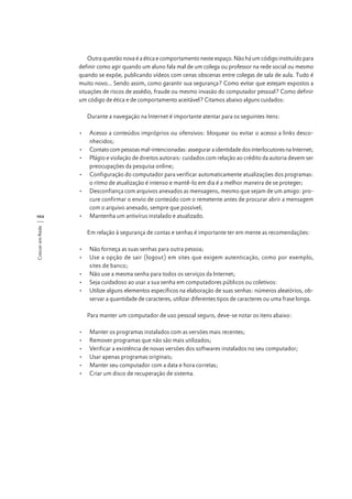 Outra questão nova é a ética e comportamento neste espaço. Não há um código instituído para
definir como agir quando um aluno fala mal de um colega ou professor na rede social ou mesmo
quando se expõe, publicando vídeos com cenas obscenas entre colegas de sala de aula. Tudo é
muito novo... Sendo assim, como garantir sua segurança? Como evitar que estejam expostos a
situações de riscos de assédio, fraude ou mesmo invasão do computador pessoal? Como definir
um código de ética e de comportamento aceitável? Citamos abaixo alguns cuidados:
Durante a navegação na Internet é importante atentar para os seguintes itens:

Crescer em Rede

102

•	 Acesso a conteúdos impróprios ou ofensivos: bloquear ou evitar o acesso a links desconhecidos;
•	 Contato com pessoas mal-intencionadas: assegurar a identidade dos interlocutores na Internet;
•	 Plágio e violação de direitos autorais: cuidados com relação ao crédito da autoria devem ser
preocupações da pesquisa online;
•	 Configuração do computador para verificar automaticamente atualizações dos programas:
o ritmo de atualização é intenso e mantê-lo em dia é a melhor maneira de se proteger;
•	 Desconfiança com arquivos anexados as mensagens, mesmo que sejam de um amigo: procure confirmar o envio de conteúdo com o remetente antes de procurar abrir a mensagem
com o arquivo anexado, sempre que possível;
•	 Mantenha um antivírus instalado e atualizado.
Em relação à segurança de contas e senhas é importante ter em mente as recomendações:
•	 Não forneça as suas senhas para outra pessoa;
•	 Use a opção de sair (logout) em sites que exigem autenticação, como por exemplo,
sites de banco;
•	 Não use a mesma senha para todos os serviços da Internet;
•	 Seja cuidadoso ao usar a sua senha em computadores públicos ou coletivos:
•	 Utilize alguns elementos específicos na elaboração de suas senhas: números aleatórios, observar a quantidade de caracteres, utilizar diferentes tipos de caracteres ou uma frase longa.
Para manter um computador de uso pessoal seguro, deve-se notar os itens abaixo:
•	
•	
•	
•	
•	
•	

Manter os programas instalados com as versões mais recentes;
Remover programas que não são mais utilizados;
Verificar a existência de novas versões dos softwares instalados no seu computador;
Usar apenas programas originais;
Manter seu computador com a data e hora corretas;
Criar um disco de recuperação de sistema.

 