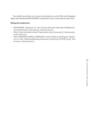 Para trabalhar esta temática com os alunos recomendamos o uso da Cartilha sobre Navegação
Segura, desenvolvida pela ONG SAFERNET e disponível em <http://www.safernet.org.br/site/>.
Bibliografia complementar
•	 REVISTACBR8. Disponível em http://revista.crb8.org.br/index.php/crb8digital/article/viewFile/67/69. Data de acesso: 07 de maio de 2013.
•	 CGI.br. Gestor da Internet no Brasil. Disponível em http://www.cgi.br/. Data de acesso:
07 de maio de 2013.
•	 PAULA MINHOTO, MANUEL MEIRINHOS. Instituto Politécnico de Bragança. Disponível em https://bibliotecadigital.ipb.pt/bitstream/10198/6179/1/IETICID_73.pdf. Data
de acesso: 07 de maio de 2013.

Capítulo VI - Base conceitual dos encontros

103

 