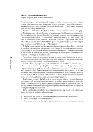 ENCONTRO 10 – BASE CONCEITUAL
Pesquisa de opinião: fonte de reflexão e cidadania

Crescer em Rede

104

Formar o aluno para o exercício da cidadania, para o trabalho e para continuar aprendendo ao
longo da vida, esta é a orientação dada pela Lei de Diretrizes e Bases – que regulamenta o sistema de ensino no país – e das Diretrizes Curriculares Nacionais para o Ensino Médio, elaboradas
pelo Conselho Nacional de Educação.
“Ampliar a cidadania é um dos objetivos centrais que devem orientar o trabalho pedagógico. Tal objetivo requer o desenvolvimento de competências e habilidades que permitam entender a sociedade em que vivemos. Entender essa sociedade não como um cenário estático, mas
como uma produção dinâmica da humanidade – reconstruída em um processo contínuo por
todos os indivíduos e grupos humanos. Desenvolver a cidadania é capacitar-se, entre outras
habilidades, a avaliar o sentido do mundo em que se vive, os processos sociais e seu próprio
papel nesses processos.” (Montenegro e Ribeiro, 2002)
Trabalhar com pesquisa de opinião na escola, colabora para que os alunos façam esta leitura
de mundo. À medida que são envolvidos em todas as etapas da pesquisa, se sentem mais motivados, integram as informações a seus conhecimentos e aprendem. Criam-se oportunidades
de leitura crítica da sua realidade, debates, sistematização de informações e partilha de conhecimentos. É a formação do cidadão na prática!
“Ao conhecer as opiniões de outros e compará-las com as suas, poderão ainda conscientizar-se sobre como as visões de mundo são construídas socialmente, por meio de influências,
acordos, conflitos e negociações.” (Montenegro e Ribeiro, 2002)
Quando falamos de pesquisa de opinião, não podemos deixar de falar de gráficos. A capacidade de leitura e interpretação de gráficos nunca foi tão importante. Hoje, muitos estudos,
reportagens ou mesmo pesquisas, de qualquer área do conhecimento, vêm acompanhados de
gráficos ou infográficos. É extremamente importante iniciar este trabalho de leitura na escola e
o professor, de qualquer disciplina, é fundamental neste processo. A educação deve se ajustar
às novas necessidades da sociedade contemporânea de forma a preparar, da melhor forma, os
alunos para serem cidadãos mais críticos, conscientes e participativos.
Esta formação deve ser trabalhada desde os primeiros anos escolares, e ser entendida como
um processo, onde a integração dos componentes curriculares, a contextualização dos conteúdos e a coleta de informações, a partir de pesquisas geradas na escola, devem fazer parte das
estratégias de ensino e aprendizagem organizadas pelos professores e precisam estar previstas
no projeto pedagógico da instituição.
Como sugestão, para se trabalhar com pesquisa de opinião, o professor pode organizar os
alunos em equipes e estabelecer algumas etapas:
•	 Discutir, com eles, o tema de interesse para a pesquisa e identificar o público-alvo;
•	 Definir as estratégias para coleta de dados;
•	 Construir os instrumentos de pesquisa (questionários e roteiros de entrevista, por exemplo);

 