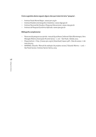 Como sugestões abaixo seguem alguns sites que tratam do tema “pesquisa’.
•	
•	
•	
•	

Instituto Paulo Monte Negro: www.ipm.org.br
Instituto Brasileiro de Geografia e Estatística: www.ibge.gov.br
Instituto Nacional de Estudos e Pesquisas Educacionais: www.inep.gov.br
Instituto de Pesquisa Econômica Aplicada: www.ipea.gov.br

Bibliografia complementar
•	 Nossa escola pesquisa sua opinião: manual do professor/editores Fabio Montenegro, Vera
Masagão Ribeiro;[ilustrações Ricardo Sanzi]. – 2. ed. – São Paulo: Global, 2002.
•	 Disponível em:< http://www.ipm.org.br/download/nepso1.pdf>. Data de acesso: 11 de
maio de 2013.
•	 MARINO, Eduardo. Manual de avaliação de projetos sociais/ Eduardo Marino. – 2.ed. –
São Paulo Saraiva: Instituto Ayrton Senna, 2003

Crescer em Rede

108

 